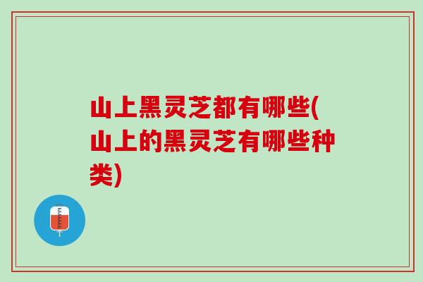 山上黑灵芝都有哪些(山上的黑灵芝有哪些种类) 山上黑灵芝都有哪些(山上的黑灵芝有哪些种类)