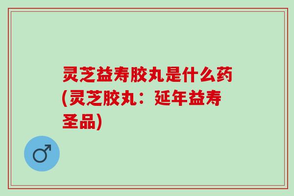 灵芝益寿胶丸是什么药(灵芝胶丸：延年益寿圣品)