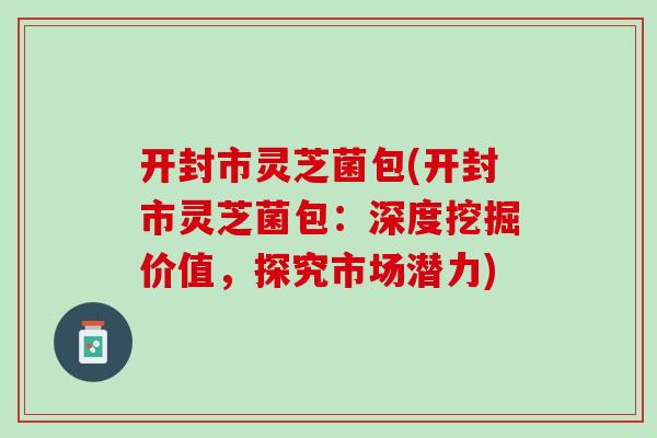 开封市灵芝菌包(开封市灵芝菌包:深度挖掘价值,探究市场潜力) 开封市灵芝菌包(开封市灵芝菌包:深度挖掘价值,探究市场潜力)