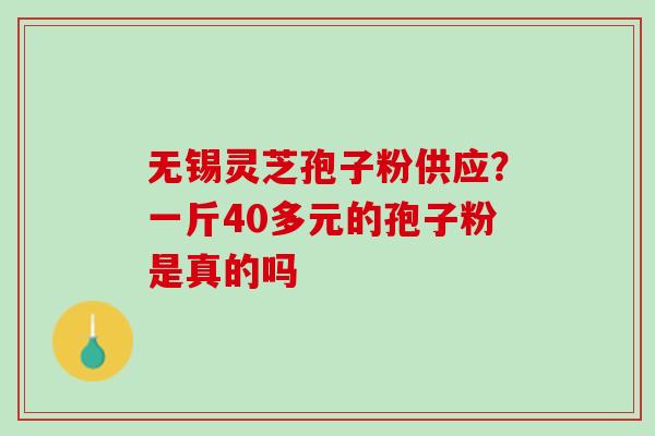 无锡灵芝孢子粉供应?一斤40多元的孢子粉是真的吗 无锡灵芝孢子粉供应?一斤40多元的孢子粉是真的吗