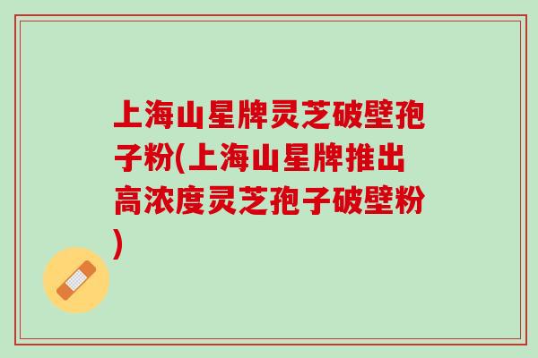 上海山星牌灵芝破壁孢子粉(上海山星牌推出高浓度灵芝孢子破壁粉)
