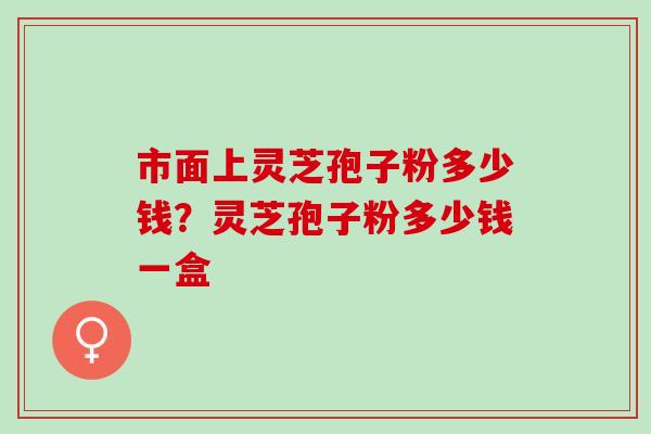 市面上灵芝孢子粉多少钱？灵芝孢子粉多少钱一盒
