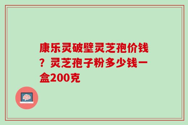 康乐灵破壁灵芝孢价钱?灵芝孢子粉多少钱一盒200克 康乐灵破壁灵芝孢价钱?灵芝孢子粉多少钱一盒200克