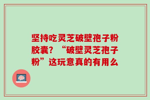坚持吃灵芝破壁孢子粉胶囊?“破壁灵芝孢子粉”这玩意真的有用么 坚持吃灵芝破壁孢子粉胶囊?“破壁灵芝孢子粉”这玩意真的有用么