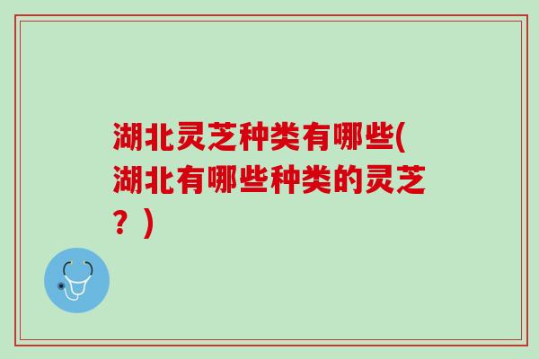 湖北灵芝种类有哪些(湖北有哪些种类的灵芝？)
