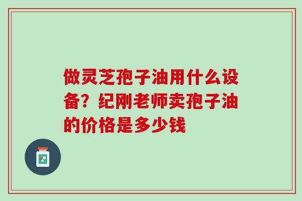 做灵芝孢子油用什么设备？纪刚老师卖孢子油的价格是多少钱