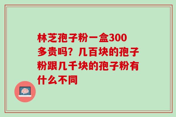 林芝孢子粉一盒300多贵吗？几百块的孢子粉跟几千块的孢子粉有什么不同