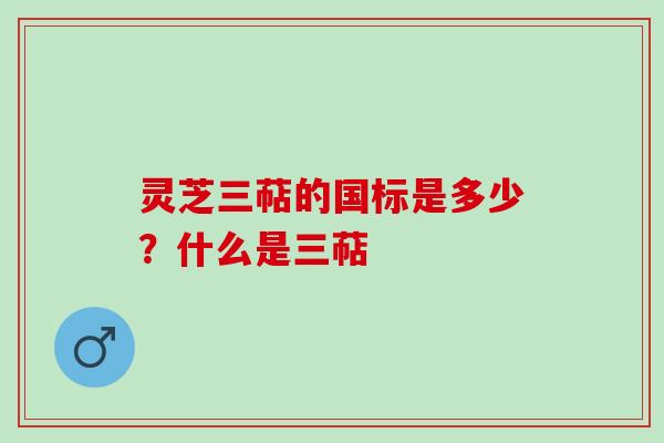 灵芝三萜的国标是多少？什么是三萜
