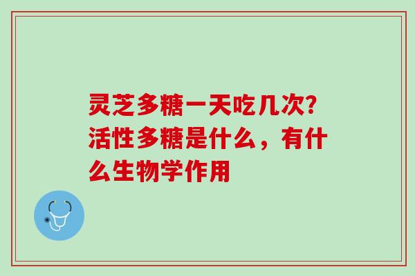 灵芝多糖一天吃几次?活性多糖是什么,有什么生物学作用 灵芝多糖一天吃几次?活性多糖是什么,有什么生物学作用