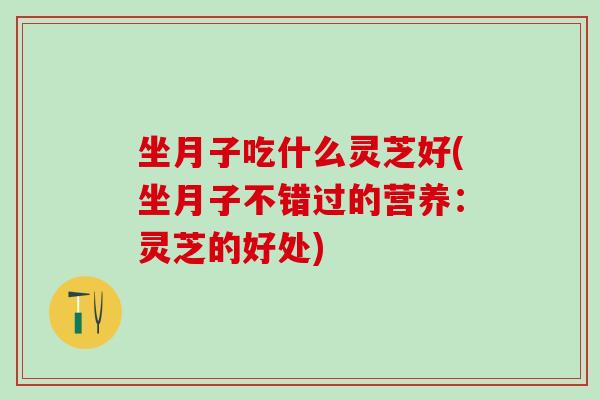 坐月子吃什么灵芝好(坐月子不错过的营养：灵芝的好处)