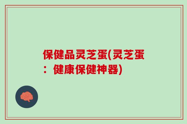 保健品灵芝蛋(灵芝蛋:健康保健神器) 保健品灵芝蛋(灵芝蛋:健康保健神器)