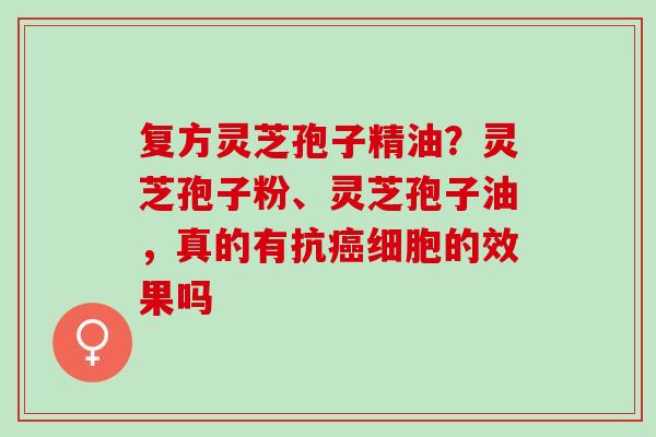复方灵芝孢子精油？灵芝孢子粉、灵芝孢子油，真的有抗癌细胞的效果吗