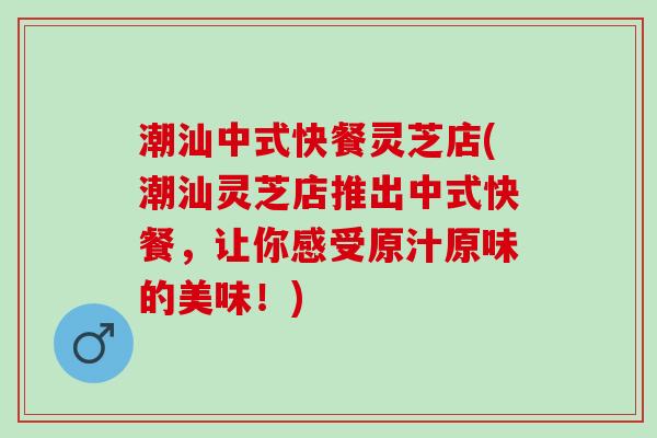 潮汕中式快餐灵芝店(潮汕灵芝店推出中式快餐,让你感受原汁原味的美味!) 潮汕中式快餐灵芝店(潮汕灵芝店推出中式快餐,让你感受原汁原味的美味!)