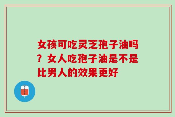 女孩可吃灵芝孢子油吗？女人吃孢子油是不是比男人的效果更好