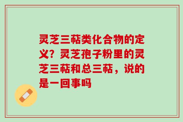 灵芝三萜类化合物的定义？灵芝孢子粉里的灵芝三萜和总三萜，说的是一回事吗