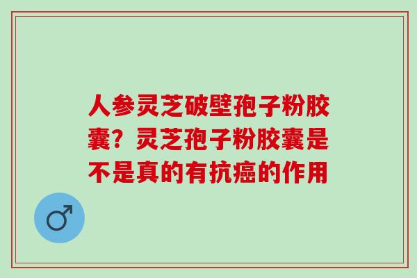 人参灵芝破壁孢子粉胶囊？灵芝孢子粉胶囊是不是真的有抗癌的作用