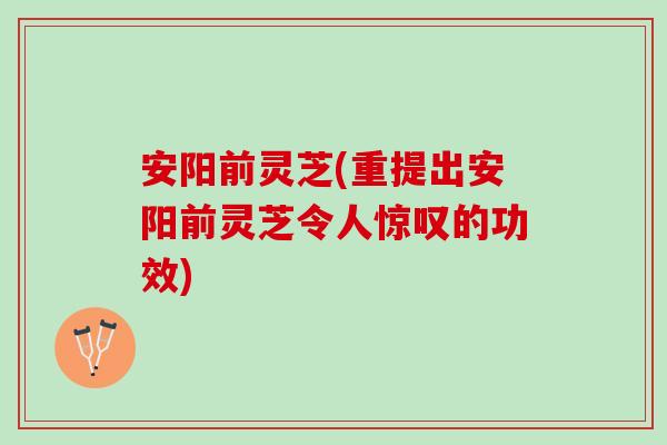 安阳前灵芝(重提出安阳前灵芝令人惊叹的功效)