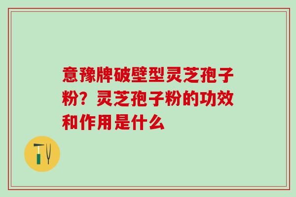 意豫牌破壁型灵芝孢子粉?灵芝孢子粉的功效和作用是什么 意豫牌破壁型灵芝孢子粉?灵芝孢子粉的功效和作用是什么