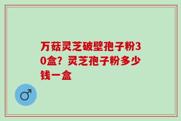 万菇灵芝破壁孢子粉30盒？灵芝孢子粉多少钱一盒