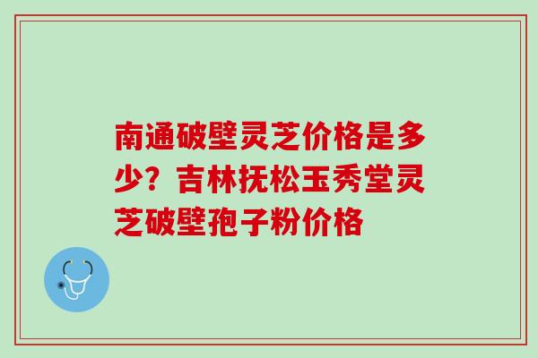 南通破壁灵芝价格是多少？吉林抚松玉秀堂灵芝破壁孢子粉价格