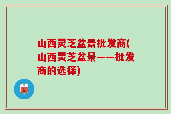 山西灵芝盆景批发商(山西灵芝盆景——批发商的选择)