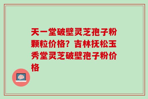 天一堂破壁灵芝孢子粉颗粒价格？吉林抚松玉秀堂灵芝破壁孢子粉价格