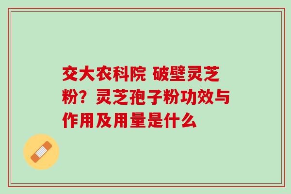 交大农科院 破壁灵芝粉？灵芝孢子粉功效与作用及用量是什么