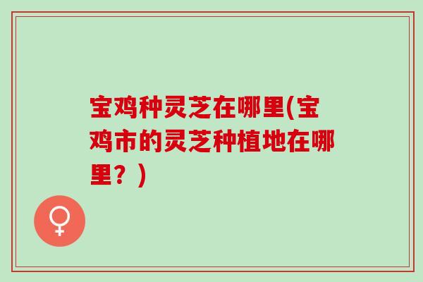 宝鸡种灵芝在哪里(宝鸡市的灵芝种植地在哪里？)