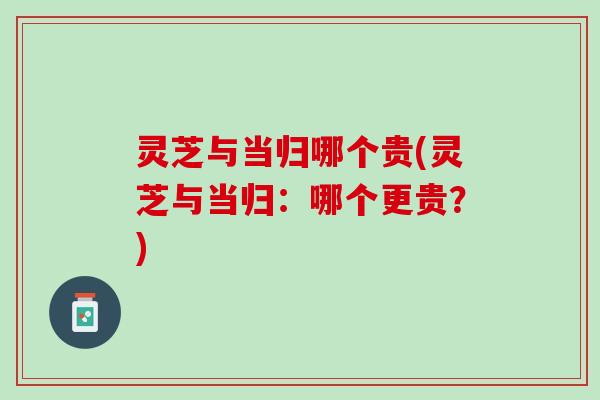 灵芝与当归哪个贵(灵芝与当归:哪个更贵?) 灵芝与当归哪个贵(灵芝与当归:哪个更贵?)