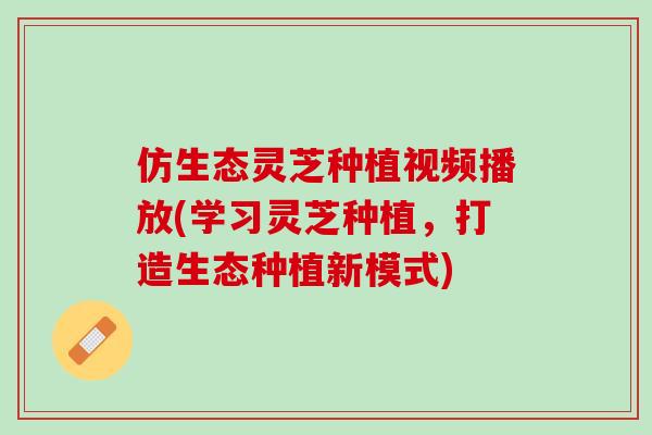 仿生态灵芝种植视频播放(学习灵芝种植，打造生态种植新模式)