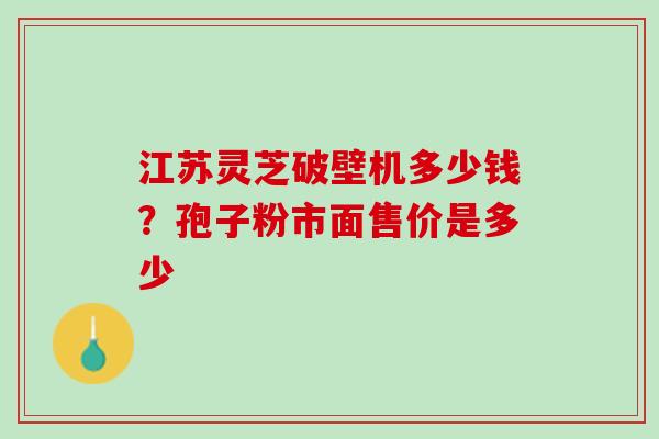 江苏灵芝破壁机多少钱?孢子粉市面售价是多少 江苏灵芝破壁机多少钱?孢子粉市面售价是多少