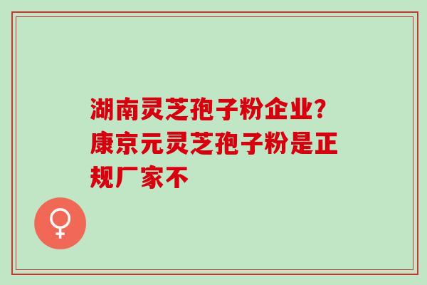 湖南灵芝孢子粉企业?康京元灵芝孢子粉是正规厂家不 湖南灵芝孢子粉企业?康京元灵芝孢子粉是正规厂家不