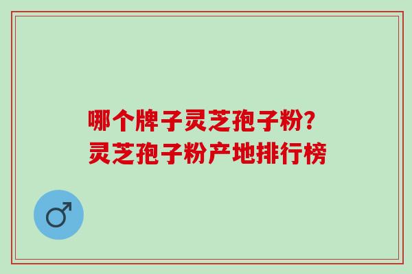 哪个牌子灵芝孢子粉？灵芝孢子粉产地排行榜