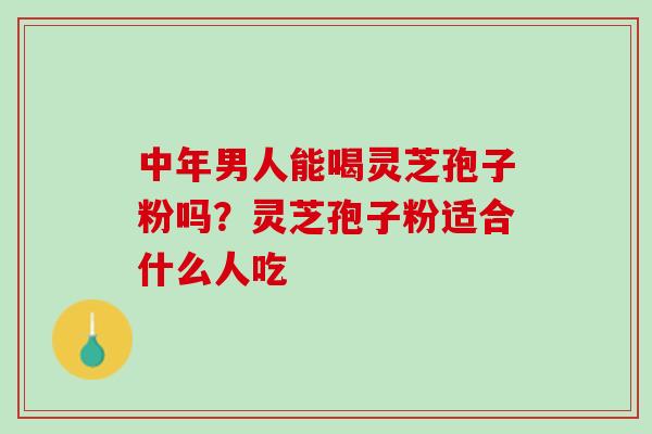 中年男人能喝灵芝孢子粉吗？灵芝孢子粉适合什么人吃