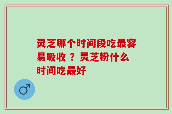 灵芝哪个时间段吃容易吸收 ？灵芝粉什么时间吃好