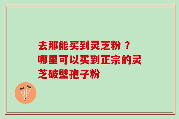 去那能买到灵芝粉 ？哪里可以买到正宗的灵芝破壁孢子粉