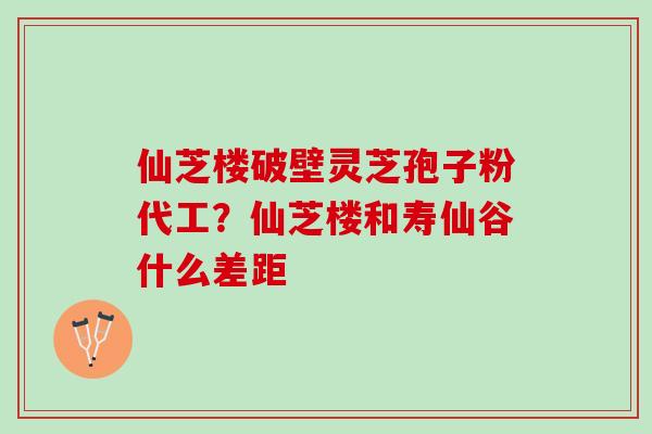 仙芝楼破壁灵芝孢子粉代工？仙芝楼和寿仙谷什么差距