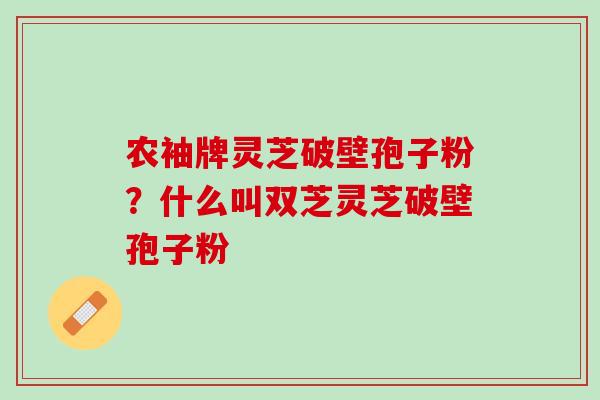 农袖牌灵芝破壁孢子粉？什么叫双芝灵芝破壁孢子粉