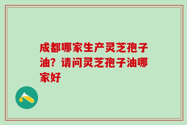 成都哪家生产灵芝孢子油？请问灵芝孢子油哪家好