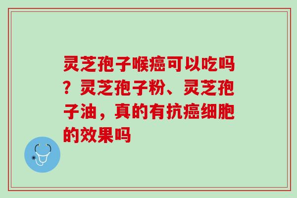 灵芝孢子喉癌可以吃吗？灵芝孢子粉、灵芝孢子油，真的有抗癌细胞的效果吗