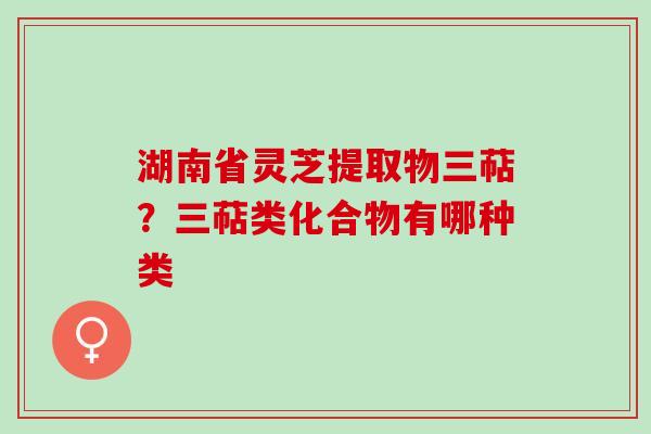 湖南省灵芝提取物三萜？三萜类化合物有哪种类