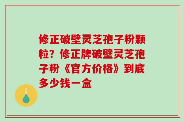 修正破壁灵芝孢子粉颗粒？修正牌破壁灵芝孢子粉《官方价格》到底多少钱一盒