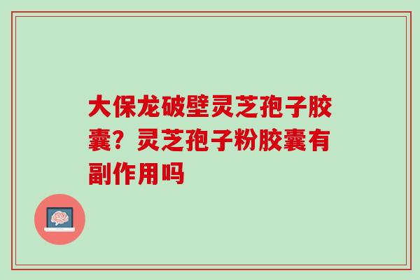 大保龙破壁灵芝孢子胶囊？灵芝孢子粉胶囊有副作用吗