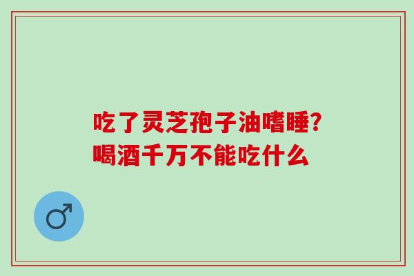 吃了灵芝孢子油嗜睡？喝酒千万不能吃什么
