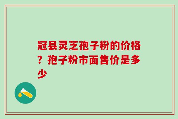 冠县灵芝孢子粉的价格？孢子粉市面售价是多少