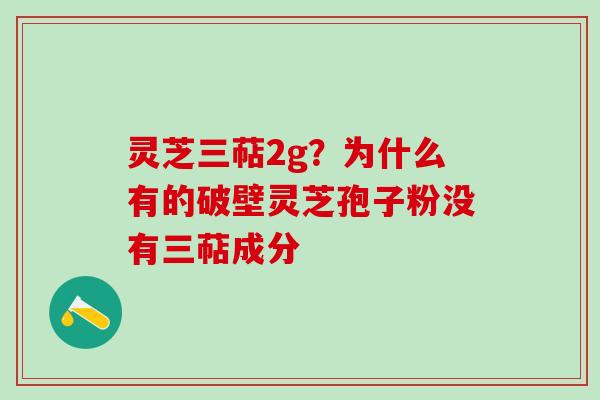 灵芝三萜2g？为什么有的破壁灵芝孢子粉没有三萜成分