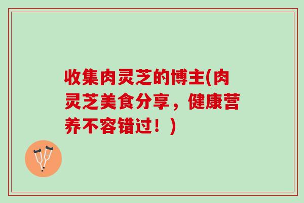 收集肉灵芝的博主(肉灵芝美食分享，健康营养不容错过！)