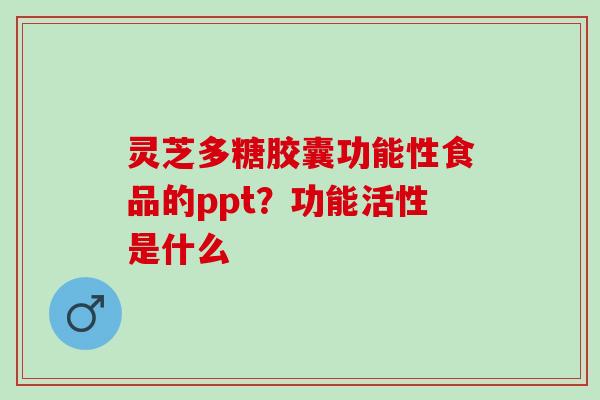 灵芝多糖胶囊功能性食品的ppt？功能活性是什么