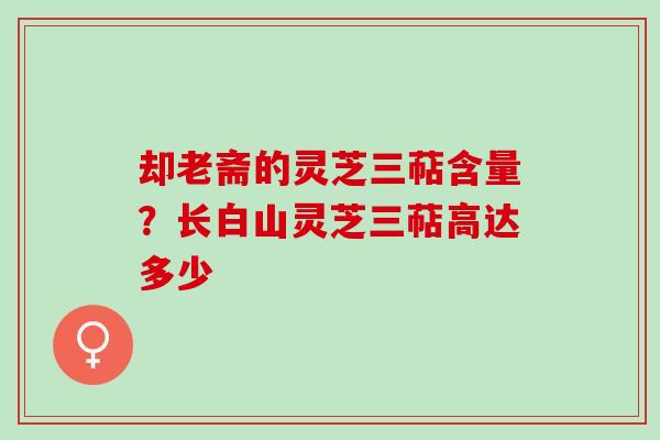却老斋的灵芝三萜含量？长白山灵芝三萜高达多少