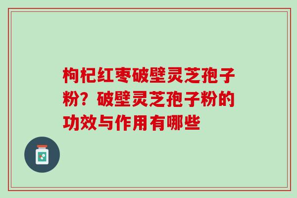 枸杞红枣破壁灵芝孢子粉？破壁灵芝孢子粉的功效与作用有哪些